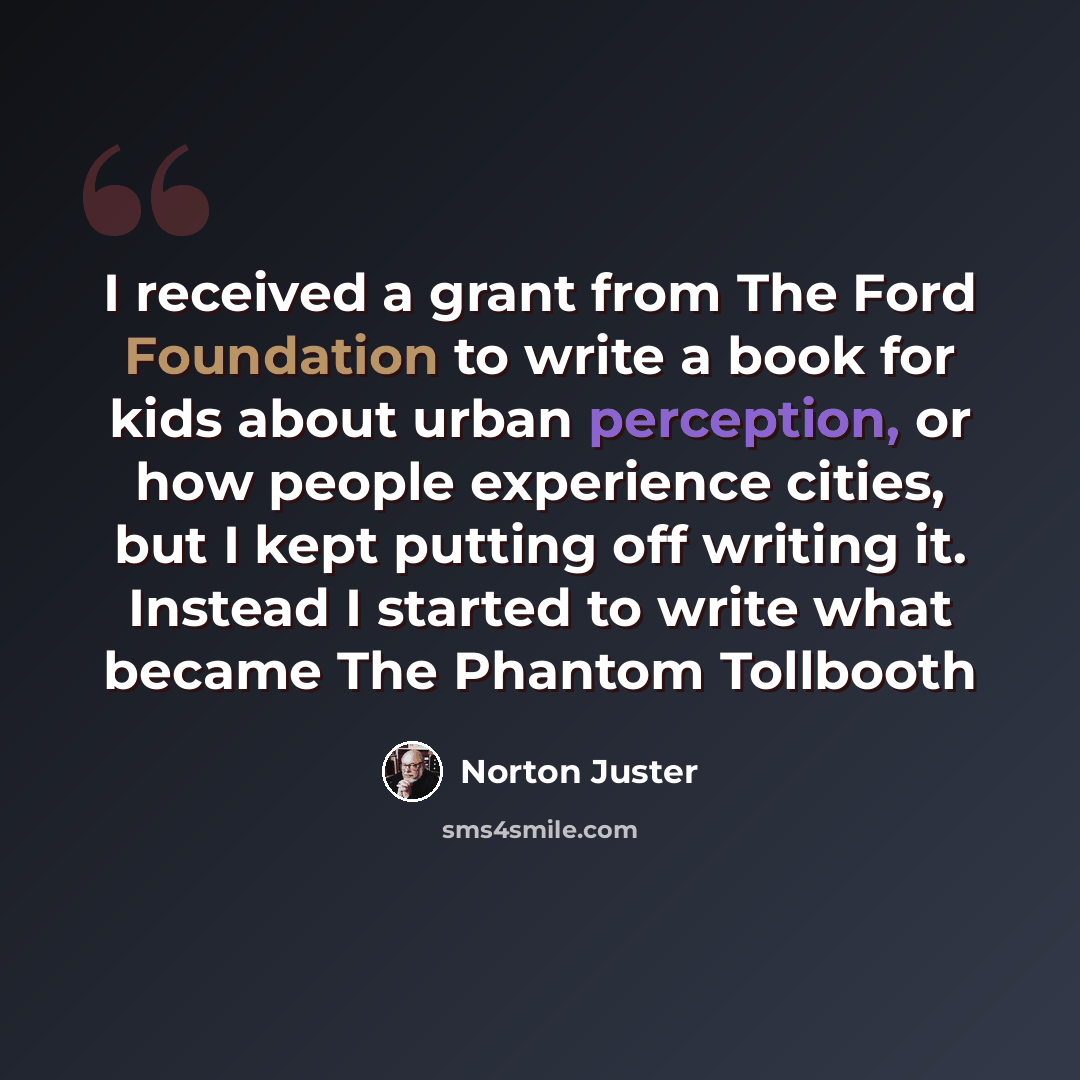“I received a grant from The Ford Foundation to write a book for kids about urban perception, or how people experience cities, but I kept putting off writing it. Instead I started to write what became The Phantom Tollbooth” quote by Norton Juster