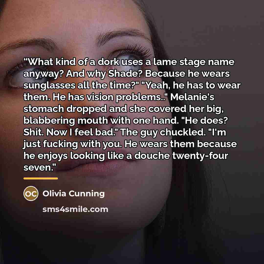 “What kind of a dork uses a lame stage name anyway? And why Shade? Because he wears sunglasses all the time?" "Yeah, he has to wear them. He has vision problems.." Melanie's stomach dropped and she covered her big, blabbering mouth with one hand. "He does? Shit. Now I feel bad." The guy chuckled…” quote by Olivia Cunning