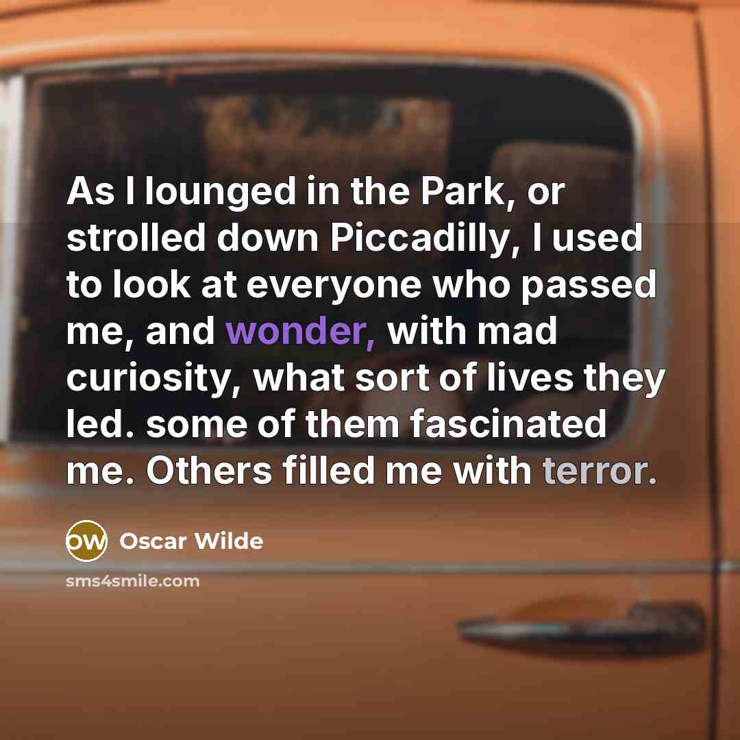 “As I lounged in the Park, or strolled down Piccadilly, I used to look at everyone who passed me, and wonder, with mad curiosity, what sort of lives they led. some of them fascinated me. Others filled me with terror.” quote by Oscar Wilde