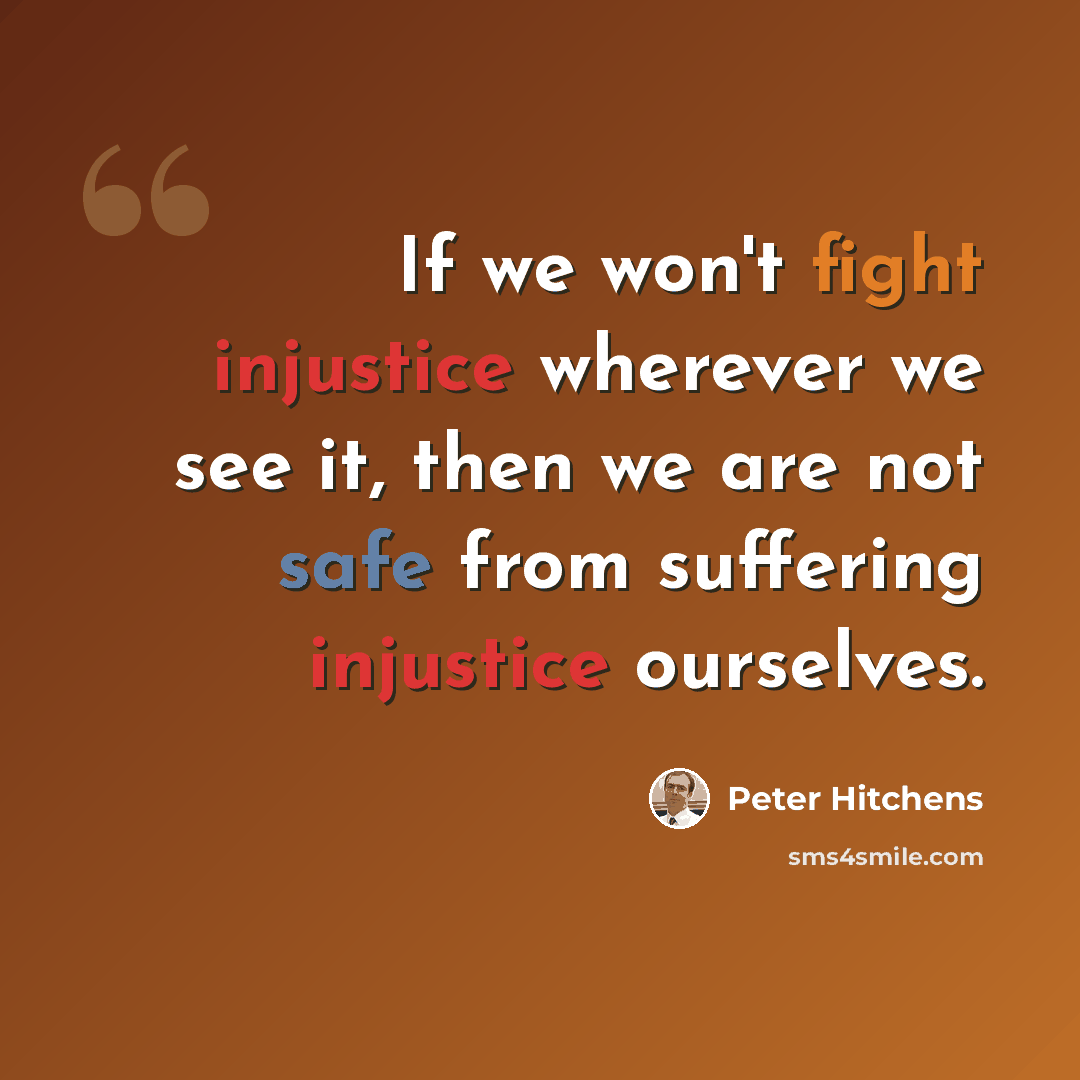 “If we won't fight injustice wherever we see it, then we are not safe from suffering injustice ourselves.” quote by Peter Hitchens