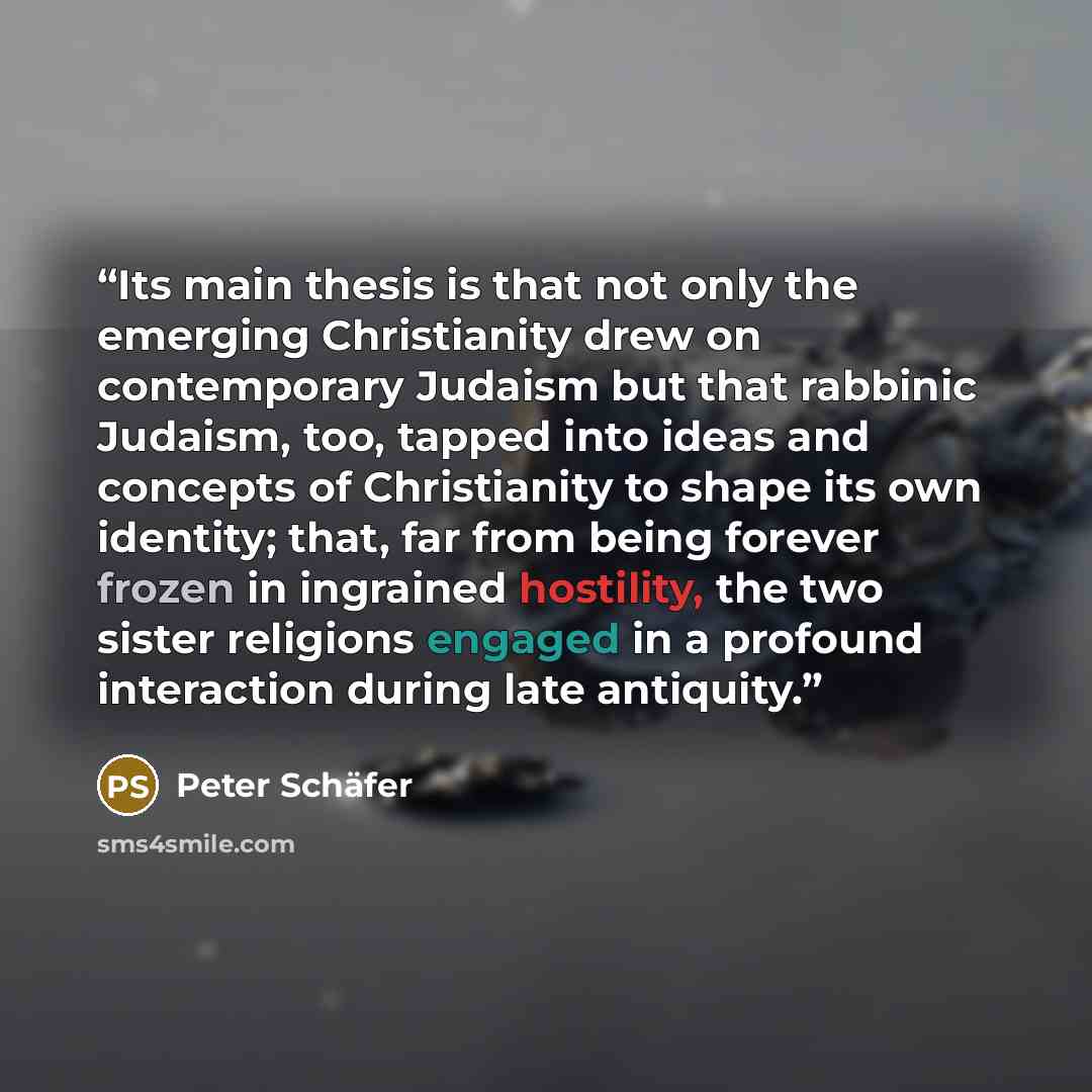 “Its main thesis is that not only the emerging Christianity drew on contemporary Judaism but that rabbinic Judaism, too, tapped into ideas and concepts of Christianity to shape its own identity; that, far from being forever frozen in ingrained hostility, the two sister religions engaged in a…” quote by Peter Schäfer