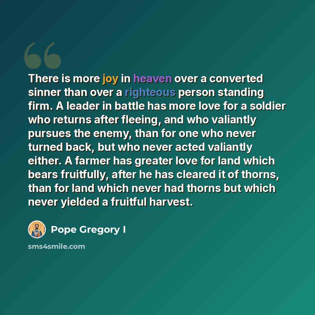 “There is more joy in heaven over a converted sinner than over a righteous person standing firm. A leader in battle has more love for a soldier who returns after fleeing, and who valiantly pursues the enemy, than for one who never turned back, but who never acted valiantly either. A farmer has…” quote by Pope Gregory I