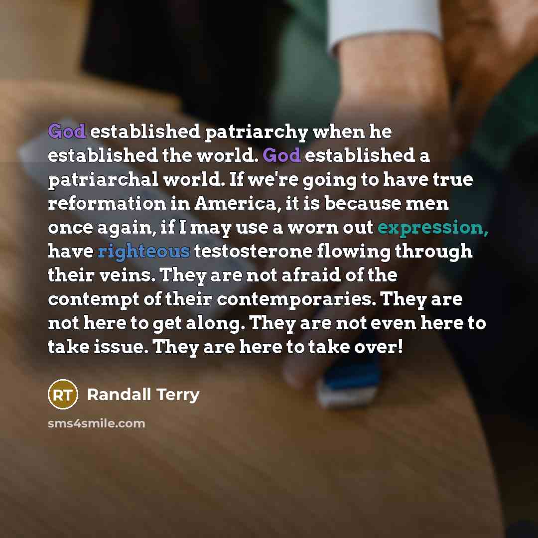 “God established patriarchy when he established the world. God established a patriarchal world. If we're going to have true reformation in America, it is because men once again, if I may use a worn out expression, have righteous testosterone flowing through their veins. They are not afraid of the…” quote by Randall Terry