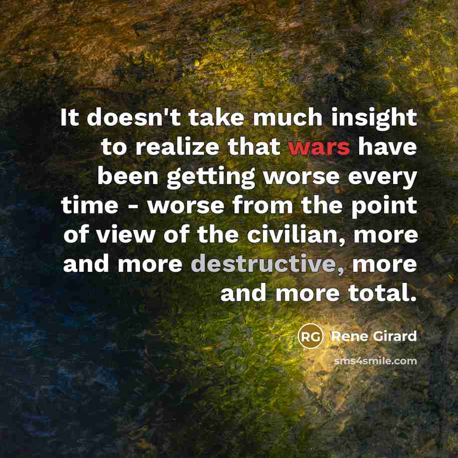 “It doesn't take much insight to realize that wars have been getting worse every time - worse from the point of view of the civilian, more and more destructive, more and more total.” quote by Rene Girard