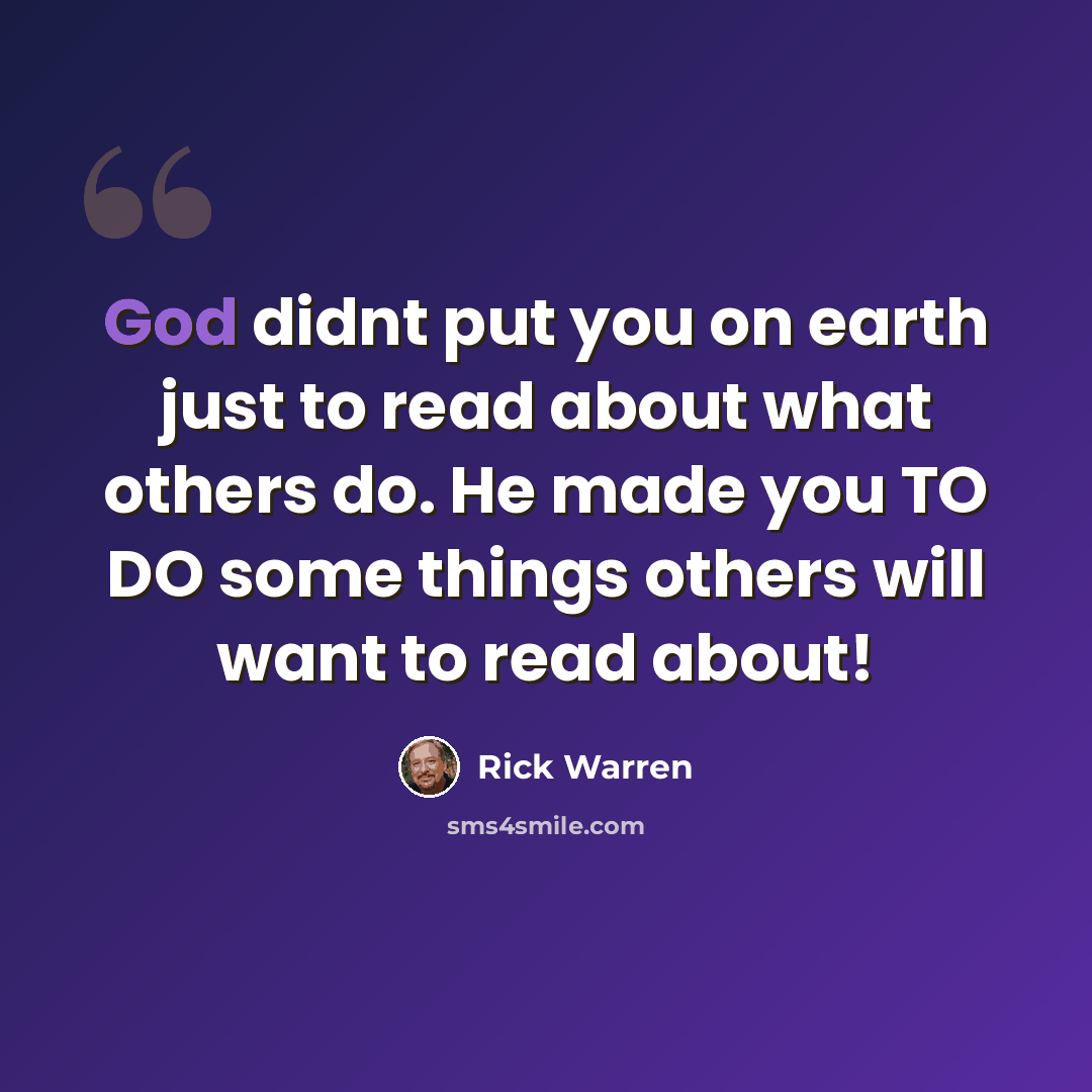 “God didnt put you on earth just to read about what others do. He made you TO DO some things others will want to read about!” quote by Rick Warren