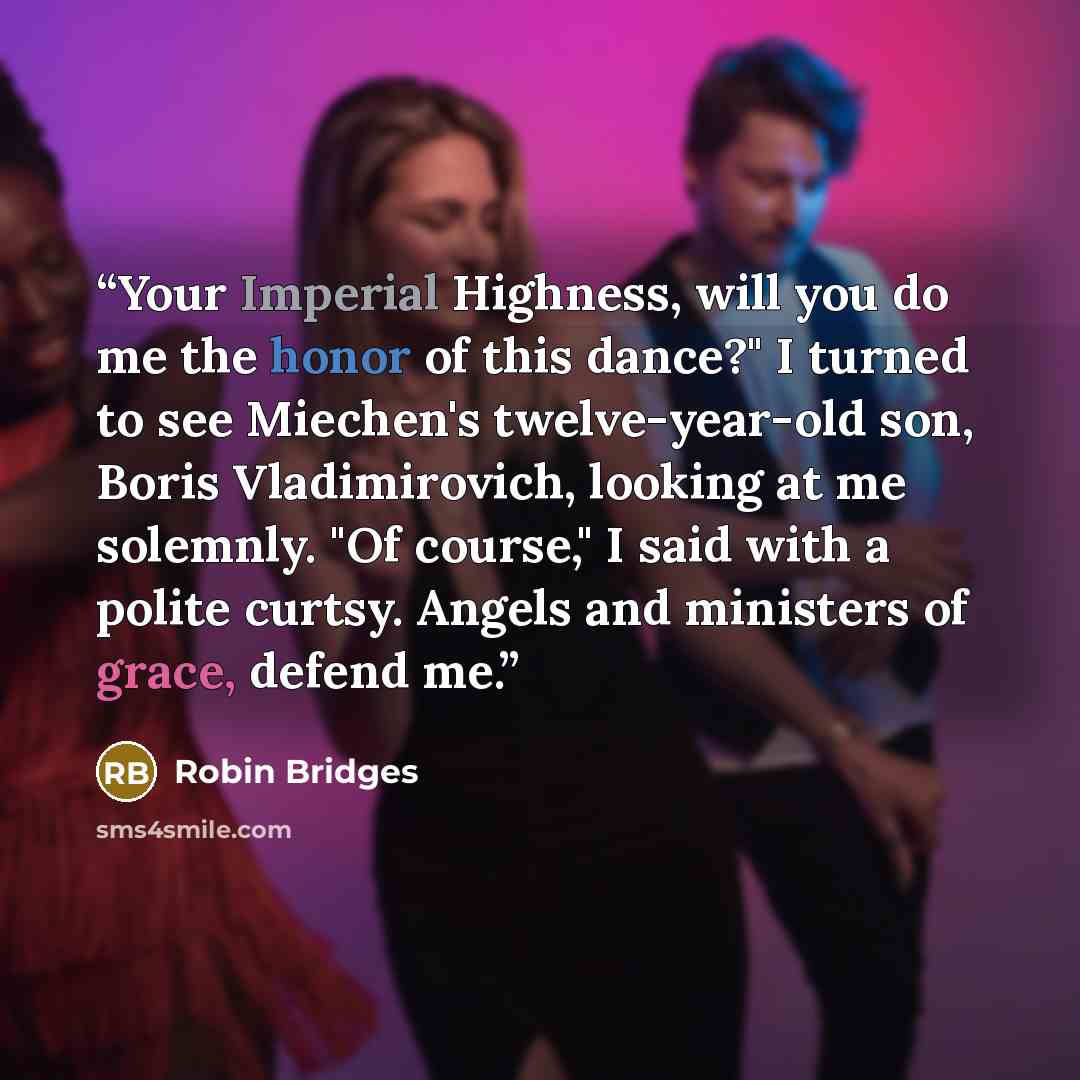 “Your Imperial Highness, will you do me the honor of this dance?" I turned to see Miechen's twelve-year-old son, Boris Vladimirovich, looking at me solemnly. "Of course," I said with a polite curtsy. Angels and ministers of grace, defend me.” quote by Robin Bridges