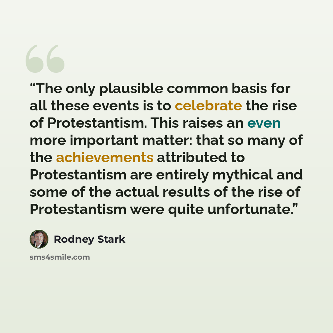 “The only plausible common basis for all these events is to celebrate the rise of Protestantism. This raises an even more important matter: that so many of the achievements attributed to Protestantism are entirely mythical and some of the actual results of the rise of Protestantism were quite…” quote by Rodney Stark