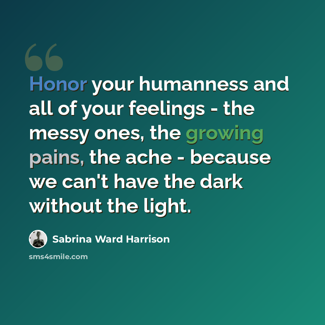 “Honor your humanness and all of your feelings - the messy ones, the growing pains, the ache - because we can't have the dark without the light.” quote by Sabrina Ward Harrison