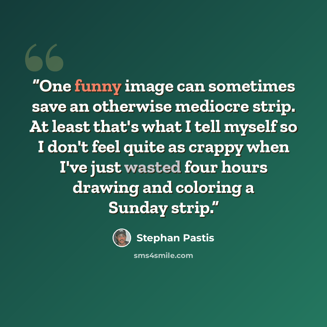 “One funny image can sometimes save an otherwise mediocre strip. At least that's what I tell myself so I don't feel quite as crappy when I've just wasted four hours drawing and coloring a Sunday strip.” quote by Stephan Pastis