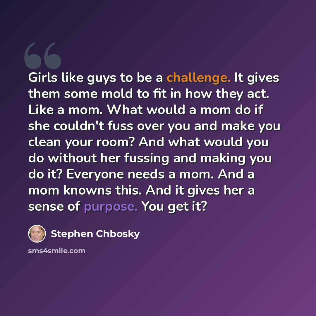“Girls like guys to be a challenge. It gives them some mold to fit in how they act. Like a mom. What would a mom do if she couldn't fuss over you and make you clean your room? And what would you do without her fussing and making you do it? Everyone needs a mom. And a mom knowns this. And it gives…” quote by Stephen Chbosky