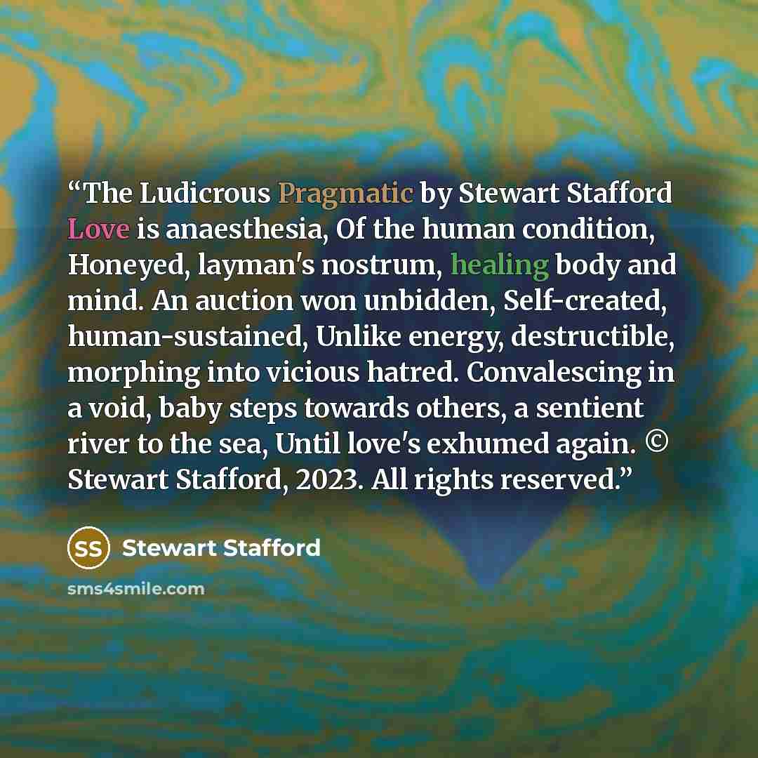 “The Ludicrous Pragmatic by Stewart Stafford Love is anaesthesia, Of the human condition, Honeyed, layman's nostrum, healing body and mind. An auction won unbidden, Self-created, human-sustained, Unlike energy, destructible, morphing into vicious hatred. Convalescing in a void, baby steps towards…” quote by Stewart Stafford