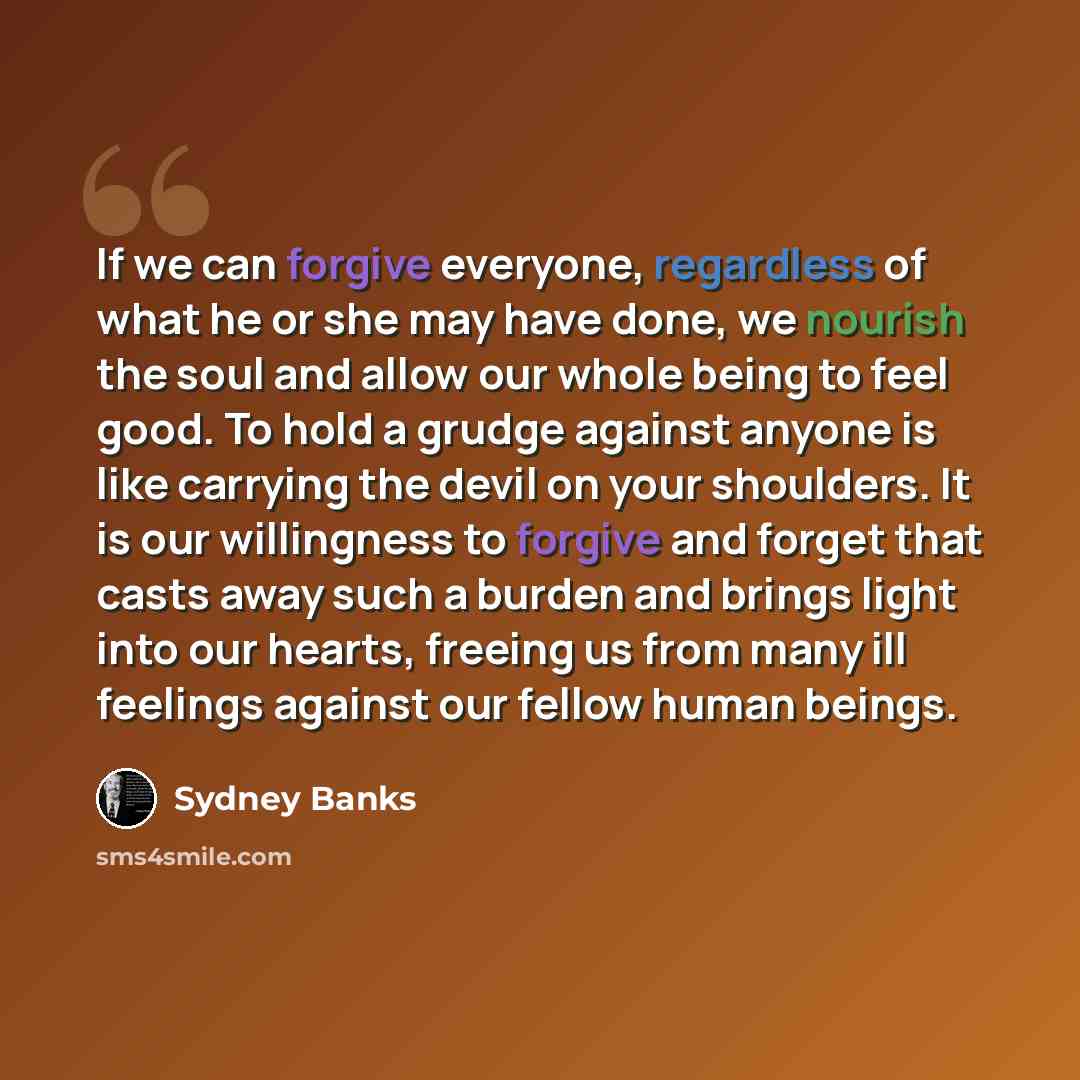 “If we can forgive everyone, regardless of what he or she may have done, we nourish the soul and allow our whole being to feel good. To hold a grudge against anyone is like carrying the devil on your shoulders. It is our willingness to forgive and forget that casts away such a burden and brings…” quote by Sydney Banks