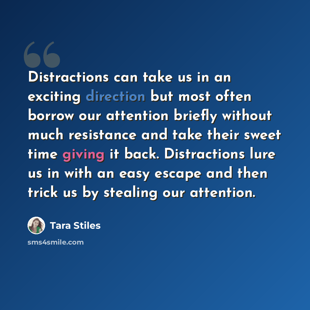 “Distractions can take us in an exciting direction but most often borrow our attention briefly without much resistance and take their sweet time giving it back. Distractions lure us in with an easy escape and then trick us by stealing our attention.” quote by Tara Stiles