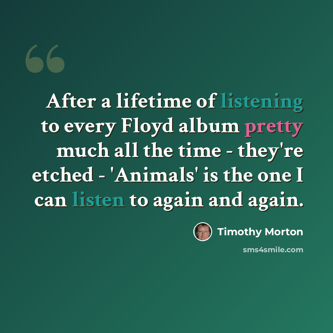 “After a lifetime of listening to every Floyd album pretty much all the time - they're etched - 'Animals' is the one I can listen to again and again.” quote by Timothy Morton