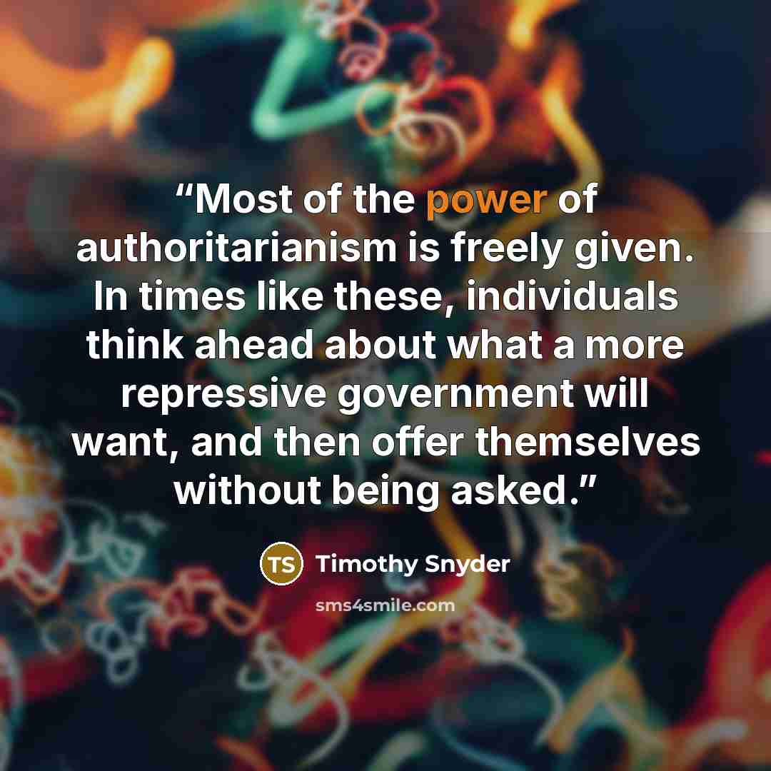 “Most of the power of authoritarianism is freely given. In times like these, individuals think ahead about what a more repressive government will want, and then offer themselves without being asked.” quote by Timothy Snyder