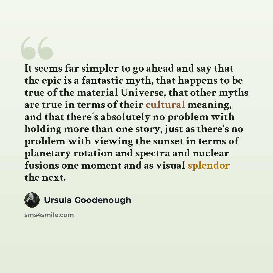 “It seems far simpler to go ahead and say that the epic is a fantastic myth, that happens to be true of the material Universe, that other myths are true in terms of their cultural meaning, and that there's absolutely no problem with holding more than one story, just as there's no problem with…” quote by Ursula Goodenough
