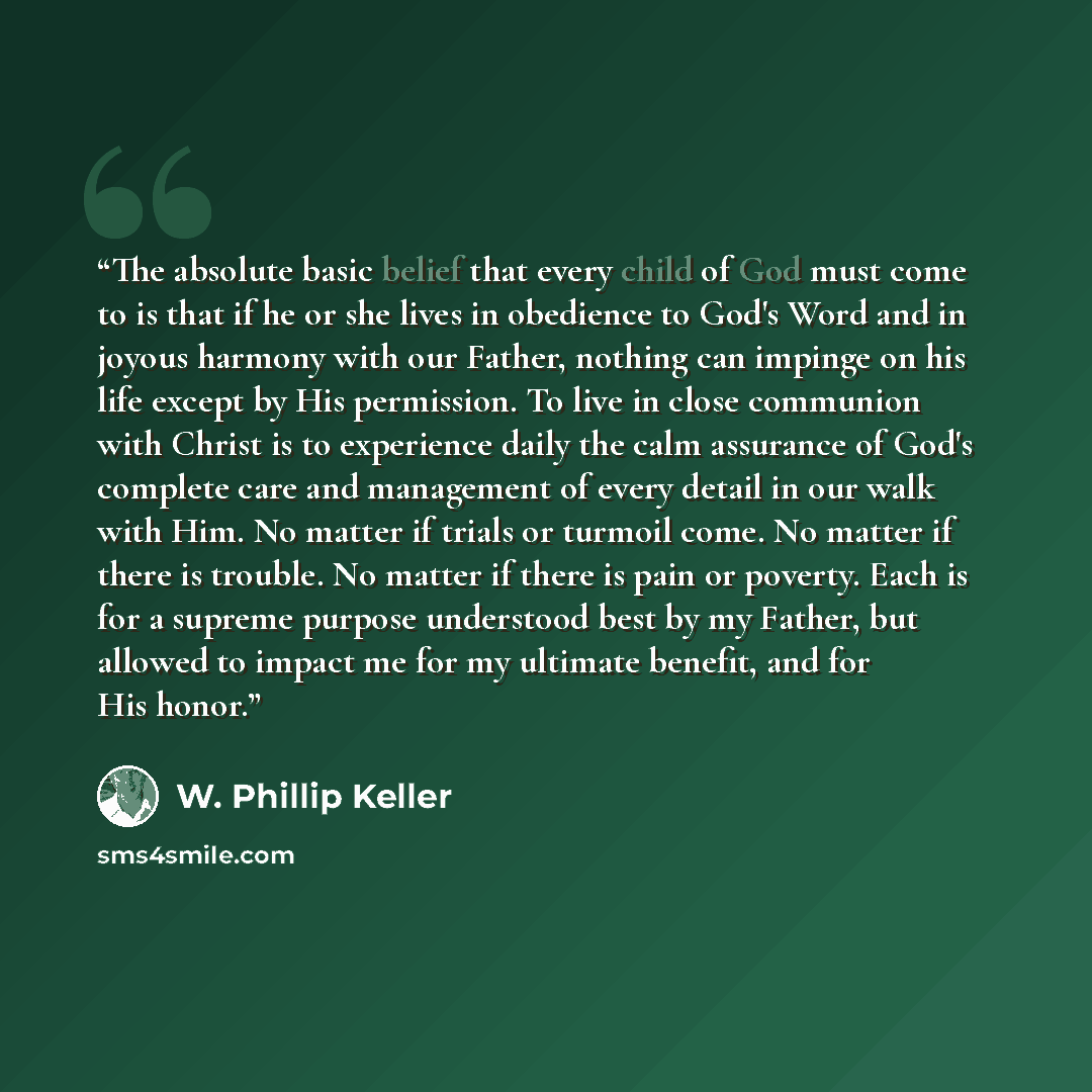 “The absolute basic belief that every child of God must come to is that if he or she lives in obedience to God's Word and in joyous harmony with our Father, nothing can impinge on his life except by His permission. To live in close communion with Christ is to experience daily the calm assurance of…” quote by W. Phillip Keller