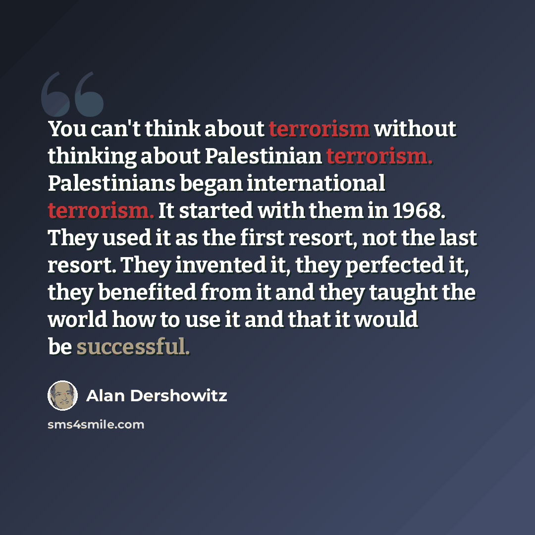 “You can't think about terrorism without thinking about Palestinian terrorism. Palestinians began international terrorism. It started with them in 1968. They used it as the first resort, not the last resort. They invented it, they perfected it, they benefited from it and they taught the world how…” quote by Alan Dershowitz