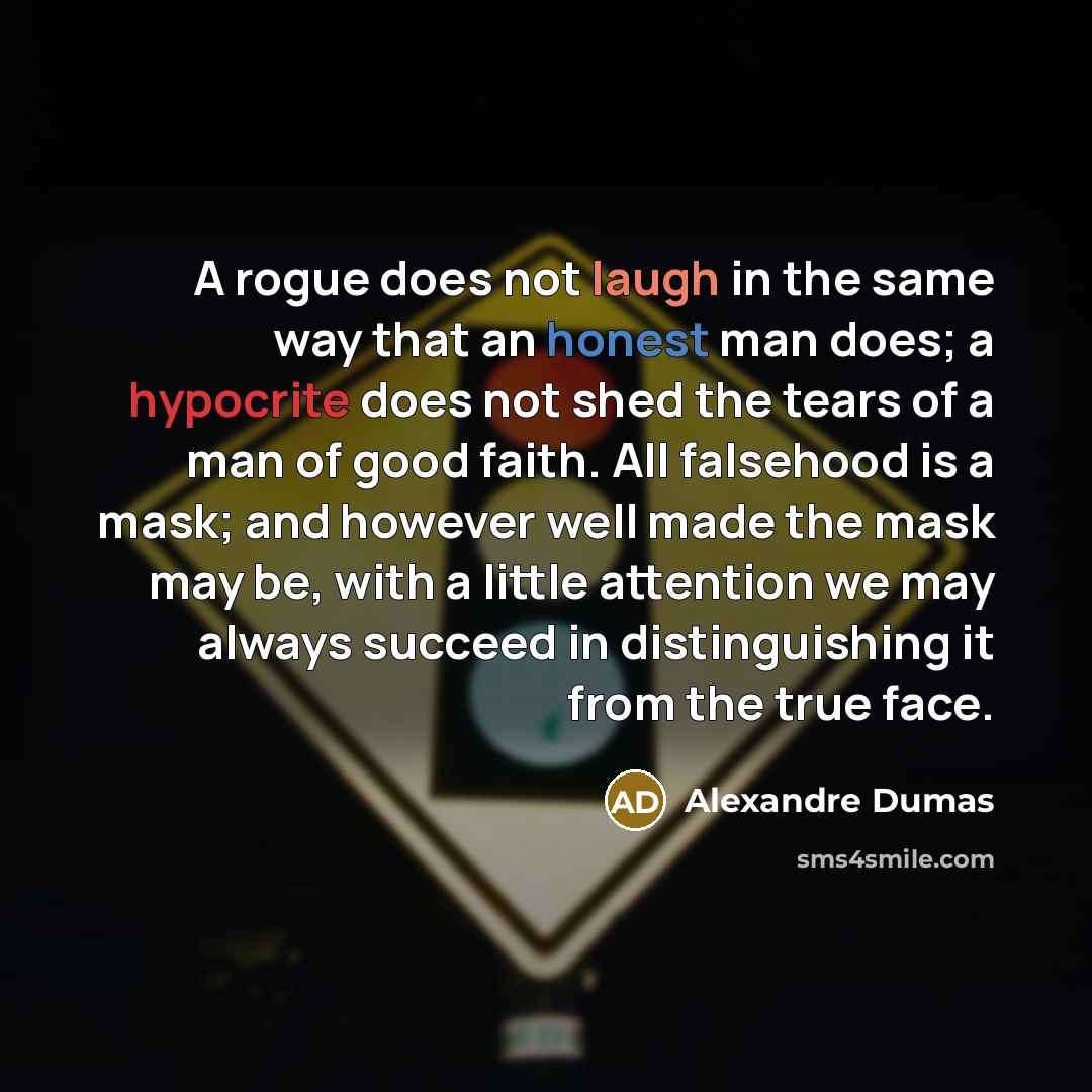 “A rogue does not laugh in the same way that an honest man does; a hypocrite does not shed the tears of a man of good faith. All falsehood is a mask; and however well made the mask may be, with a little attention we may always succeed in distinguishing it from the true face.” quote by Alexandre Dumas