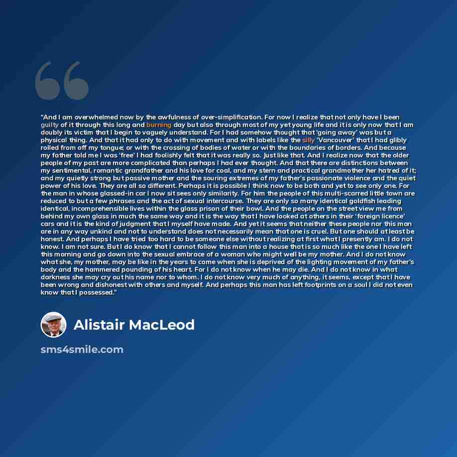 “And I am overwhelmed now by the awfulness of over-simplification. For now I realize that not only have I been guilty of it through this long and burning day but also through most of my yet young life and it is only now that I am doubly its victim that I begin to vaguely understand. For I had…” quote by Alistair MacLeod