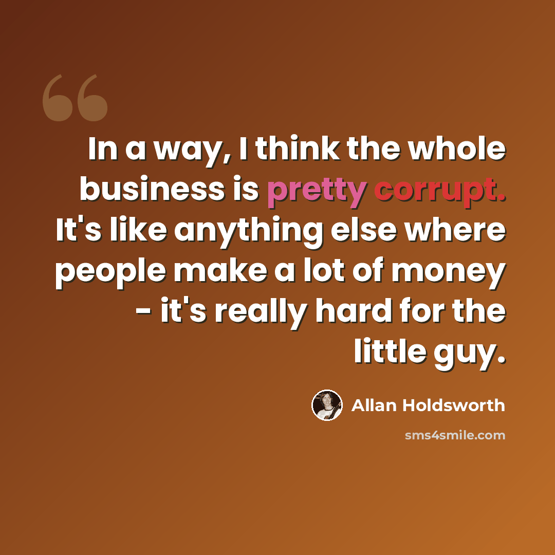 “In a way, I think the whole business is pretty corrupt. It's like anything else where people make a lot of money - it's really hard for the little guy.” quote by Allan Holdsworth