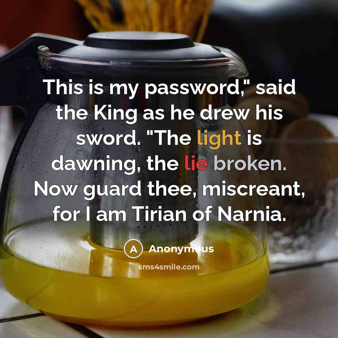 “This is my password," said the King as he drew his sword. "The light is dawning, the lie broken. Now guard thee, miscreant, for I am Tirian of Narnia.” quote by Anonymous
