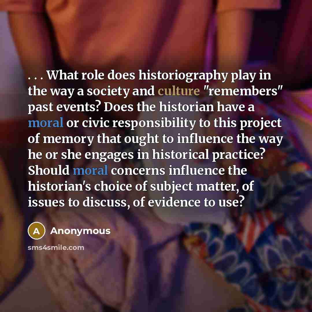 “. . . What role does historiography play in the way a society and culture "remembers" past events? Does the historian have a moral or civic responsibility to this project of memory that ought to influence the way he or she engages in historical practice? Should moral concerns influence the…” quote by Anonymous