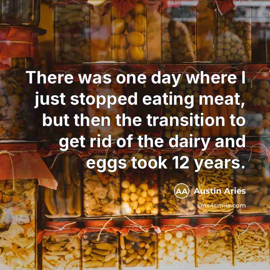 “There was one day where I just stopped eating meat, but then the transition to get rid of the dairy and eggs took 12 years.” quote by Austin Aries