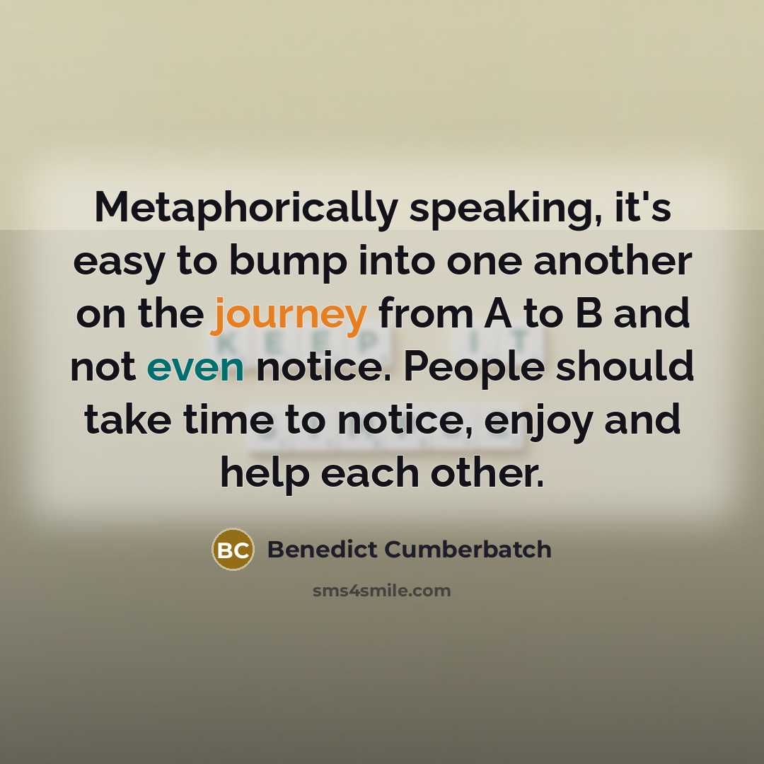 “Metaphorically speaking, it's easy to bump into one another on the journey from A to B and not even notice. People should take time to notice, enjoy and help each other.” quote by Benedict Cumberbatch
