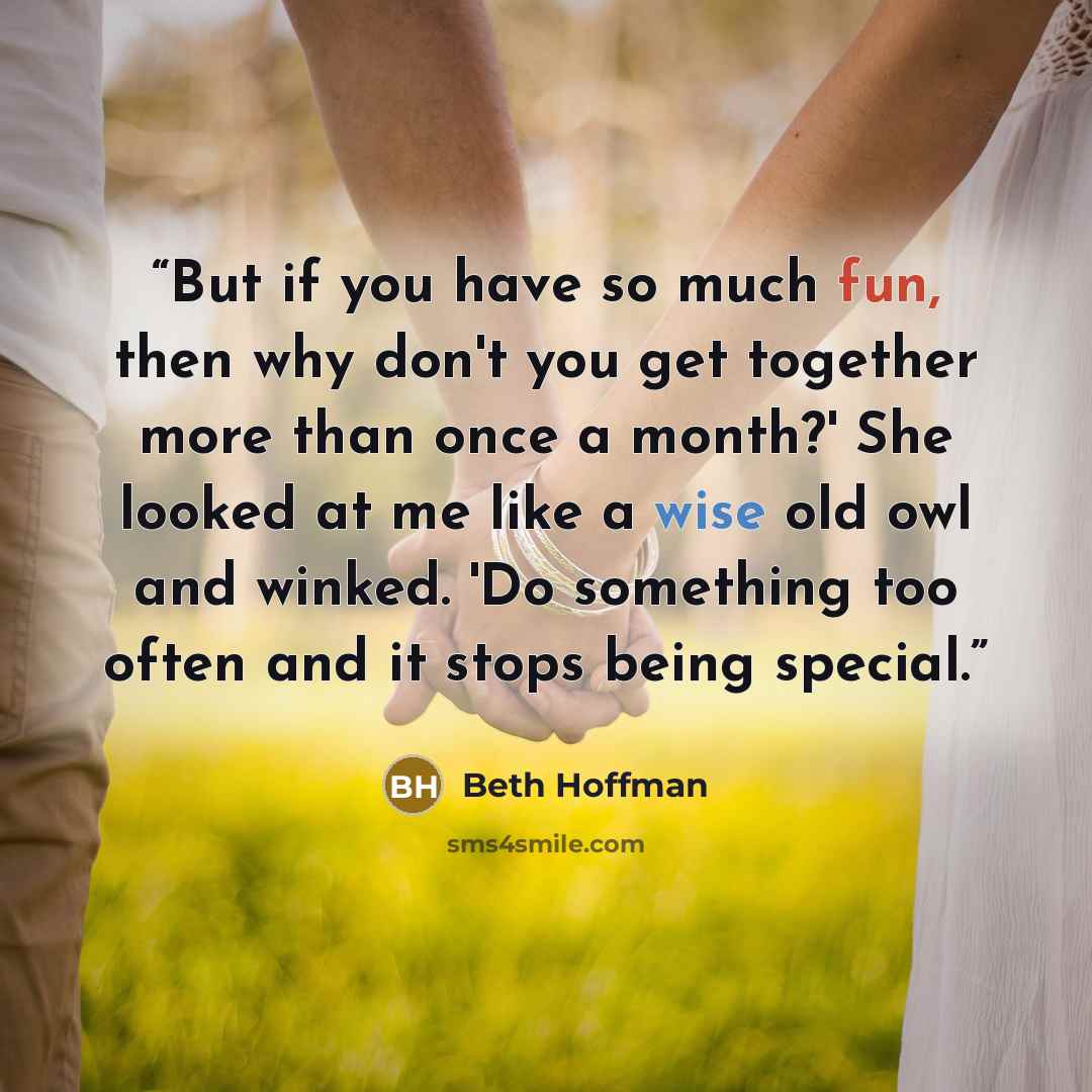 “But if you have so much fun, then why don't you get together more than once a month?' She looked at me like a wise old owl and winked. 'Do something too often and it stops being special.” quote by Beth Hoffman