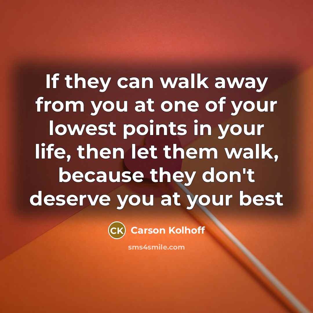 “If they can walk away from you at one of your lowest points in your life, then let them walk, because they don't deserve you at your best” quote by Carson Kolhoff