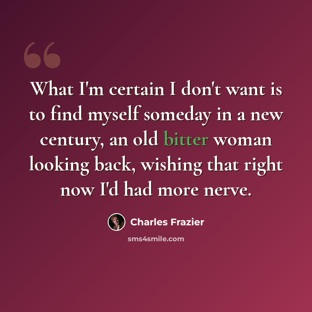 “What I'm certain I don't want is to find myself someday in a new century, an old bitter woman looking back, wishing that right now I'd had more nerve.” quote by Charles Frazier