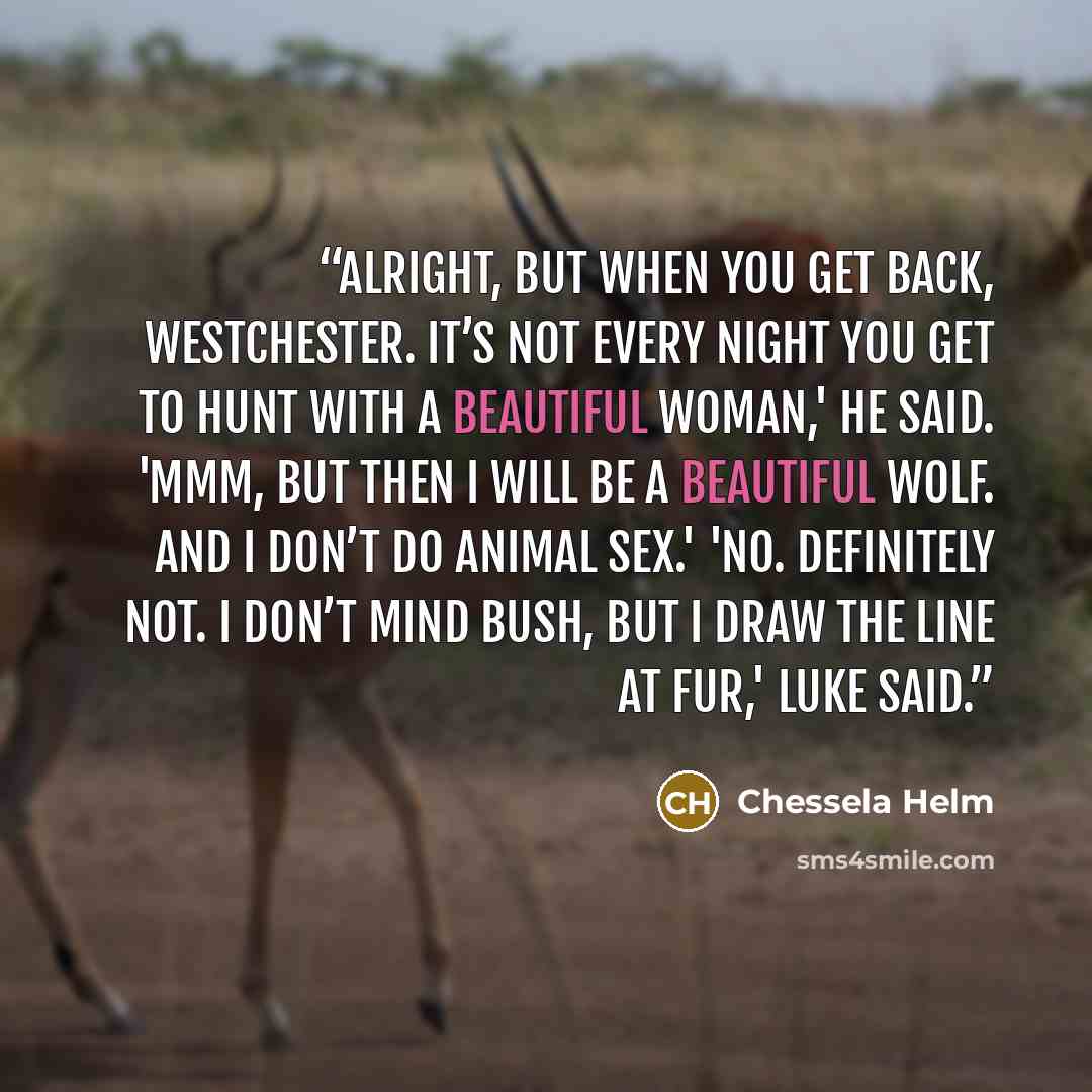 “Alright, but when you get back, Westchester. It’s not every night you get to hunt with a beautiful woman,' he said. 'Mmm, but then I will be a beautiful wolf. And I don’t do animal sex.' 'No. Definitely not. I don’t mind bush, but I draw the line at fur,' Luke said.” quote by Chessela Helm