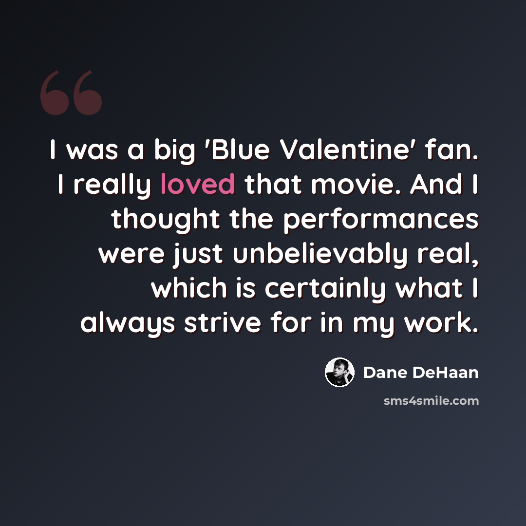 “I was a big 'Blue Valentine' fan. I really loved that movie. And I thought the performances were just unbelievably real, which is certainly what I always strive for in my work.” quote by Dane DeHaan