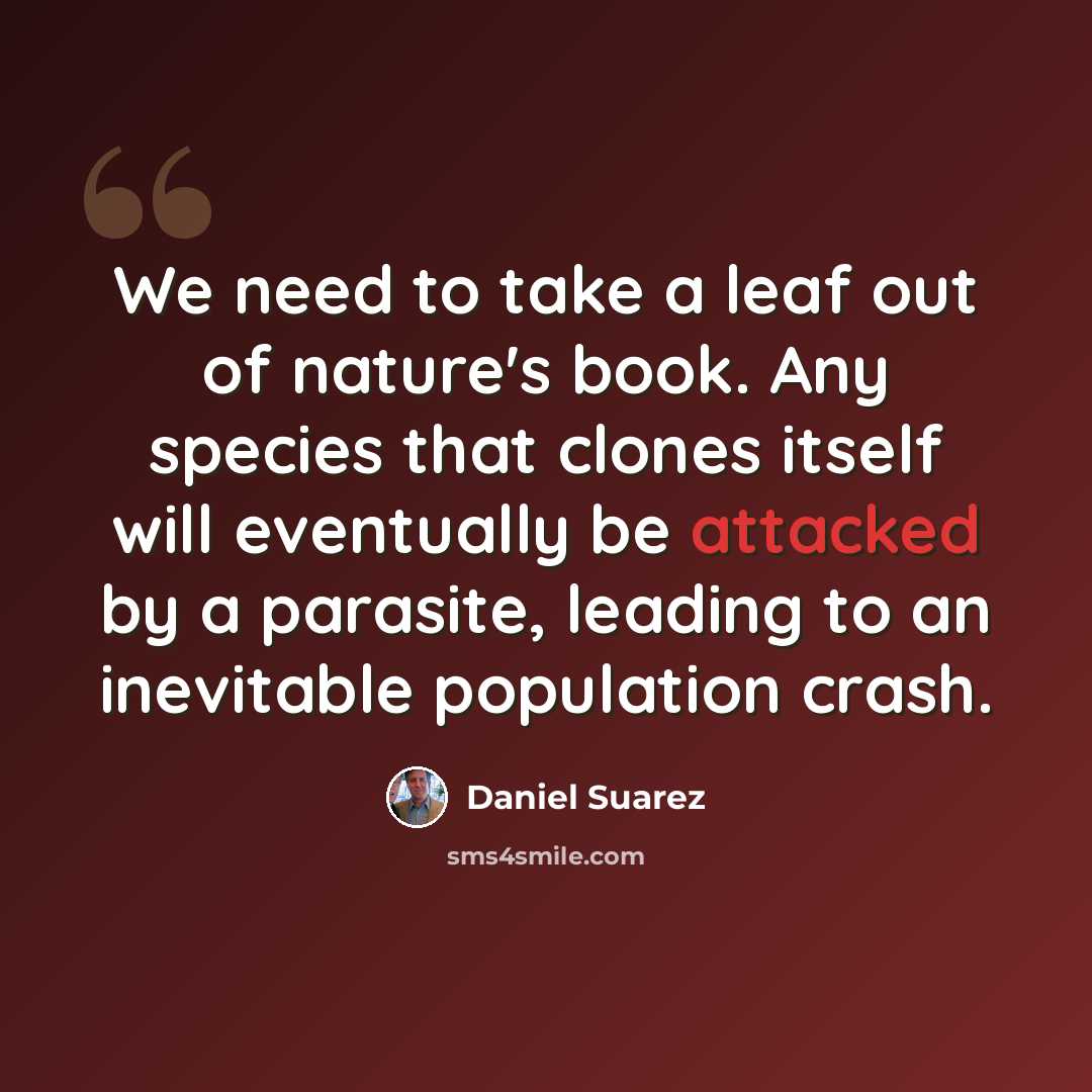 “We need to take a leaf out of nature's book. Any species that clones itself will eventually be attacked by a parasite, leading to an inevitable population crash.” quote by Daniel Suarez