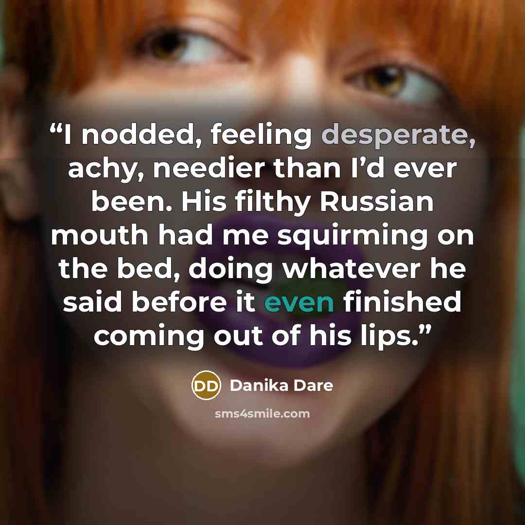 “I nodded, feeling desperate, achy, needier than I’d ever been. His filthy Russian mouth had me squirming on the bed, doing whatever he said before it even finished coming out of his lips.” quote by Danika Dare