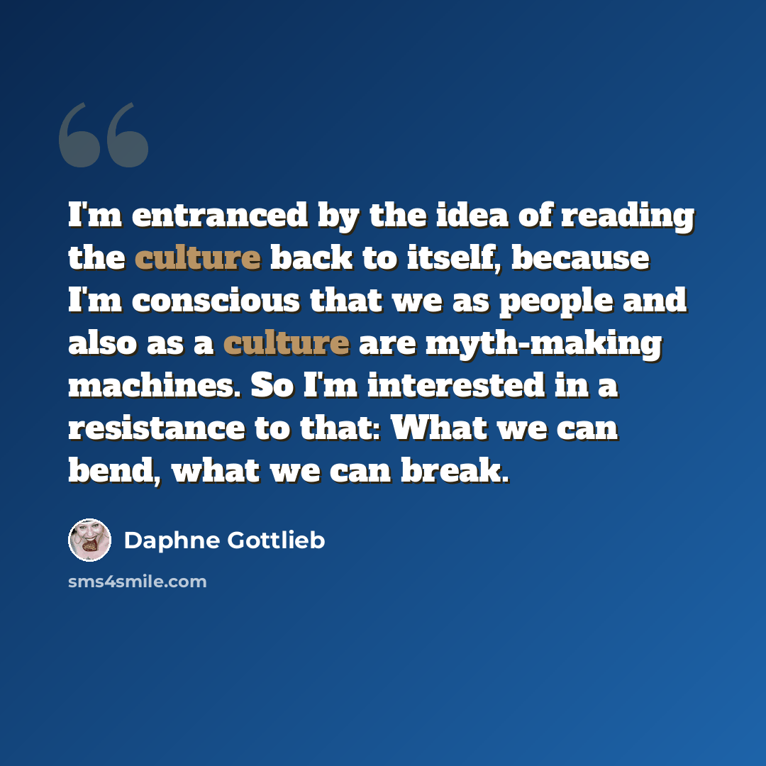 “I'm entranced by the idea of reading the culture back to itself, because I'm conscious that we as people and also as a culture are myth-making machines. So I'm interested in a resistance to that: What we can bend, what we can break.” quote by Daphne Gottlieb