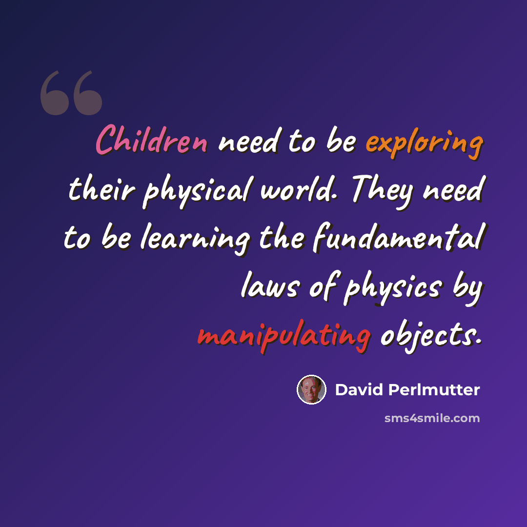 “Children need to be exploring their physical world. They need to be learning the fundamental laws of physics by manipulating objects.” quote by David Perlmutter