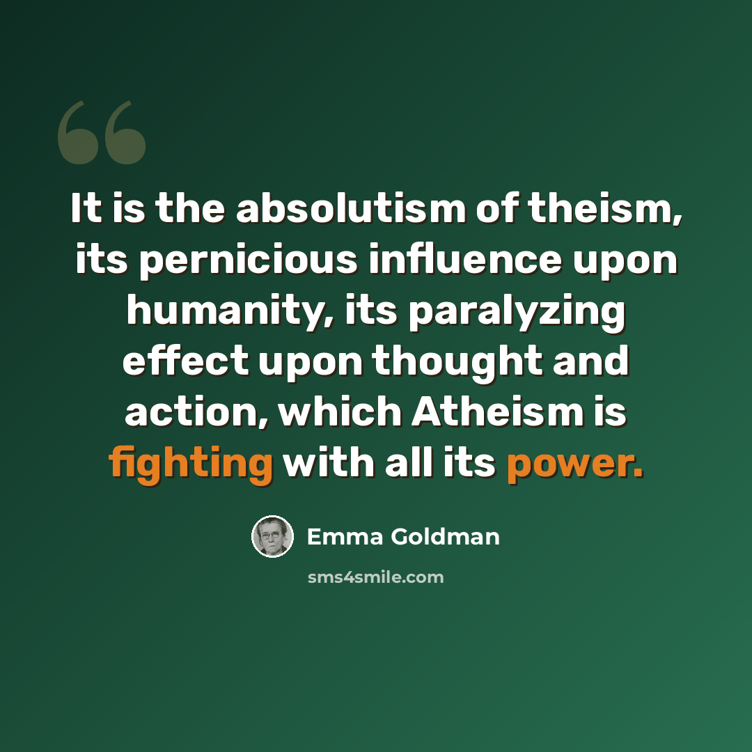 “It is the absolutism of theism, its pernicious influence upon humanity, its paralyzing effect upon thought and action, which Atheism is fighting with all its power.” quote by Emma Goldman