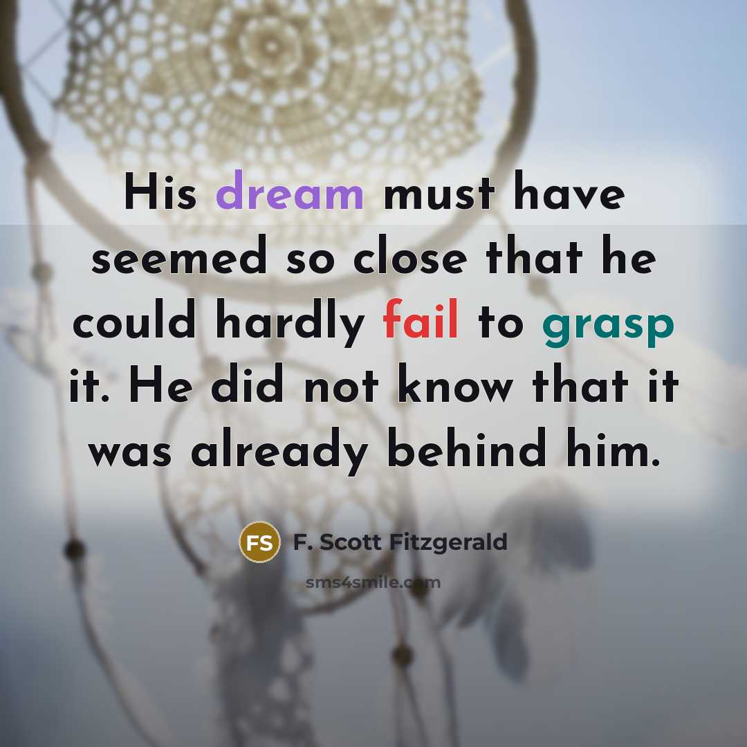 “His dream must have seemed so close that he could hardly fail to grasp it. He did not know that it was already behind him.” quote by F. Scott Fitzgerald