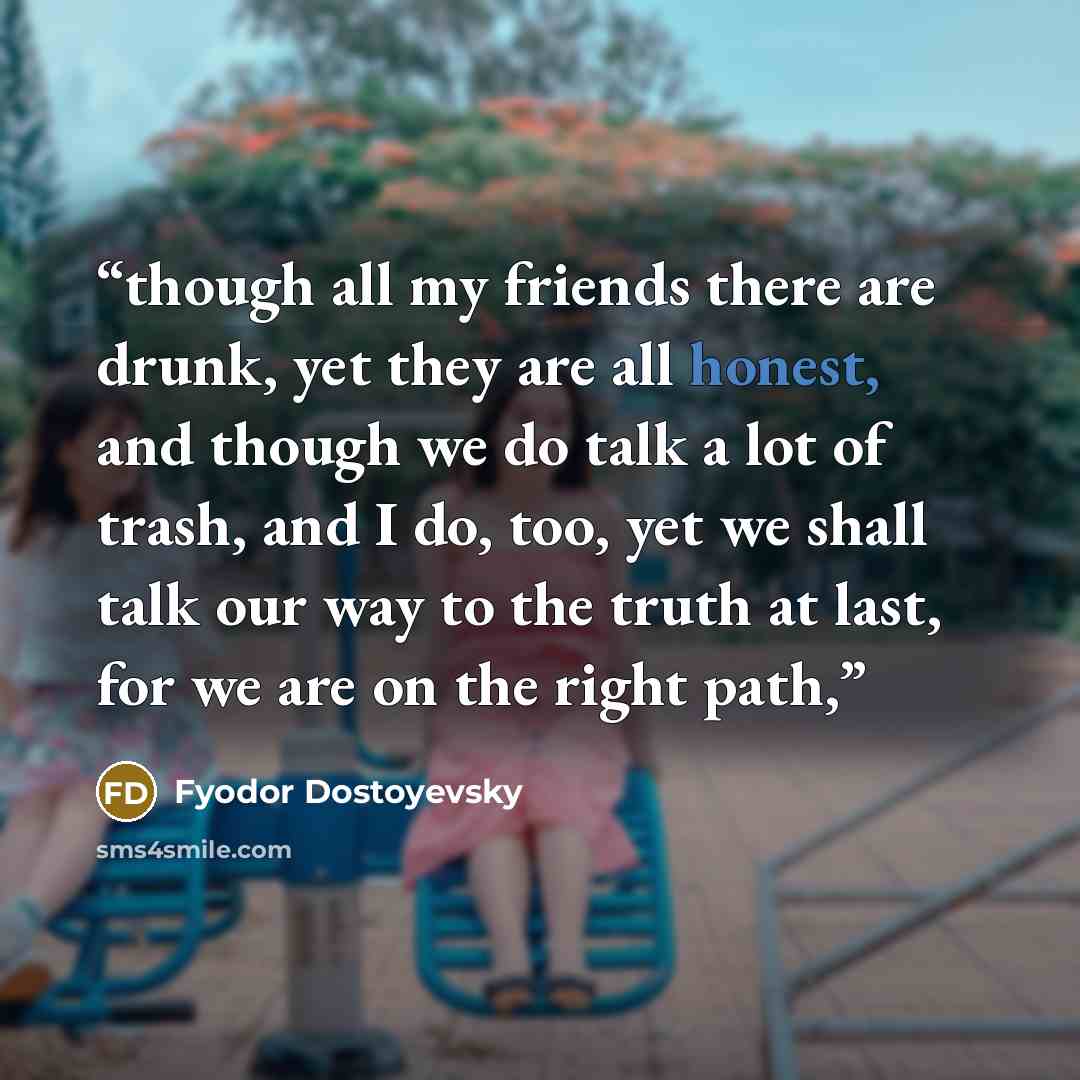 “though all my friends there are drunk, yet they are all honest, and though we do talk a lot of trash, and I do, too, yet we shall talk our way to the truth at last, for we are on the right path,” quote by Fyodor Dostoyevsky