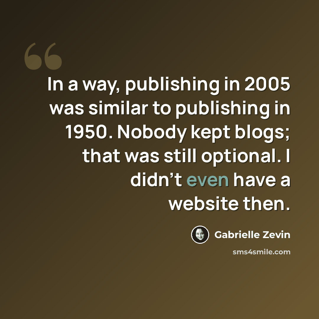 “In a way, publishing in 2005 was similar to publishing in 1950. Nobody kept blogs; that was still optional. I didn't even have a website then.” quote by Gabrielle Zevin