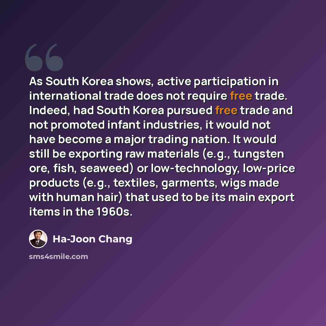 “As South Korea shows, active participation in international trade does not require free trade. Indeed, had South Korea pursued free trade and not promoted infant industries, it would not have become a major trading nation. It would still be exporting raw materials (e.g., tungsten ore, fish…” quote by Ha-Joon Chang