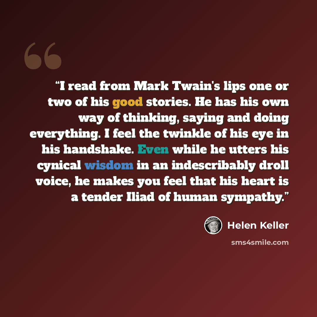 “I read from Mark Twain's lips one or two of his good stories. He has his own way of thinking, saying and doing everything. I feel the twinkle of his eye in his handshake. Even while he utters his cynical wisdom in an indescribably droll voice, he makes you feel that his heart is a tender Iliad of…” quote by Helen Keller