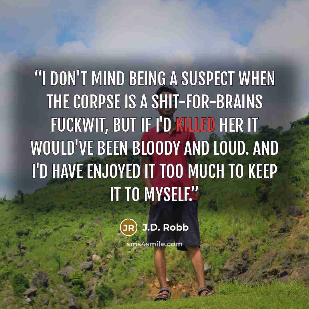 “I don't mind being a suspect when the corpse is a shit-for-brains fuckwit, but if I'd killed her it would've been bloody and loud. And I'd have enjoyed it too much to keep it to myself.” quote by J.D. Robb