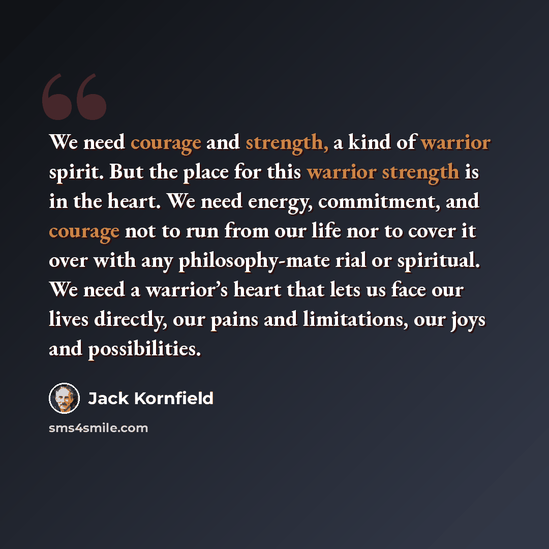 “We need courage and strength, a kind of warrior spirit. But the place for this warrior strength is in the heart. We need energy, commitment, and courage not to run from our life nor to cover it over with any philosophy-mate rial or spiritual. We need a warrior’s heart that lets us face our lives…” quote by Jack Kornfield