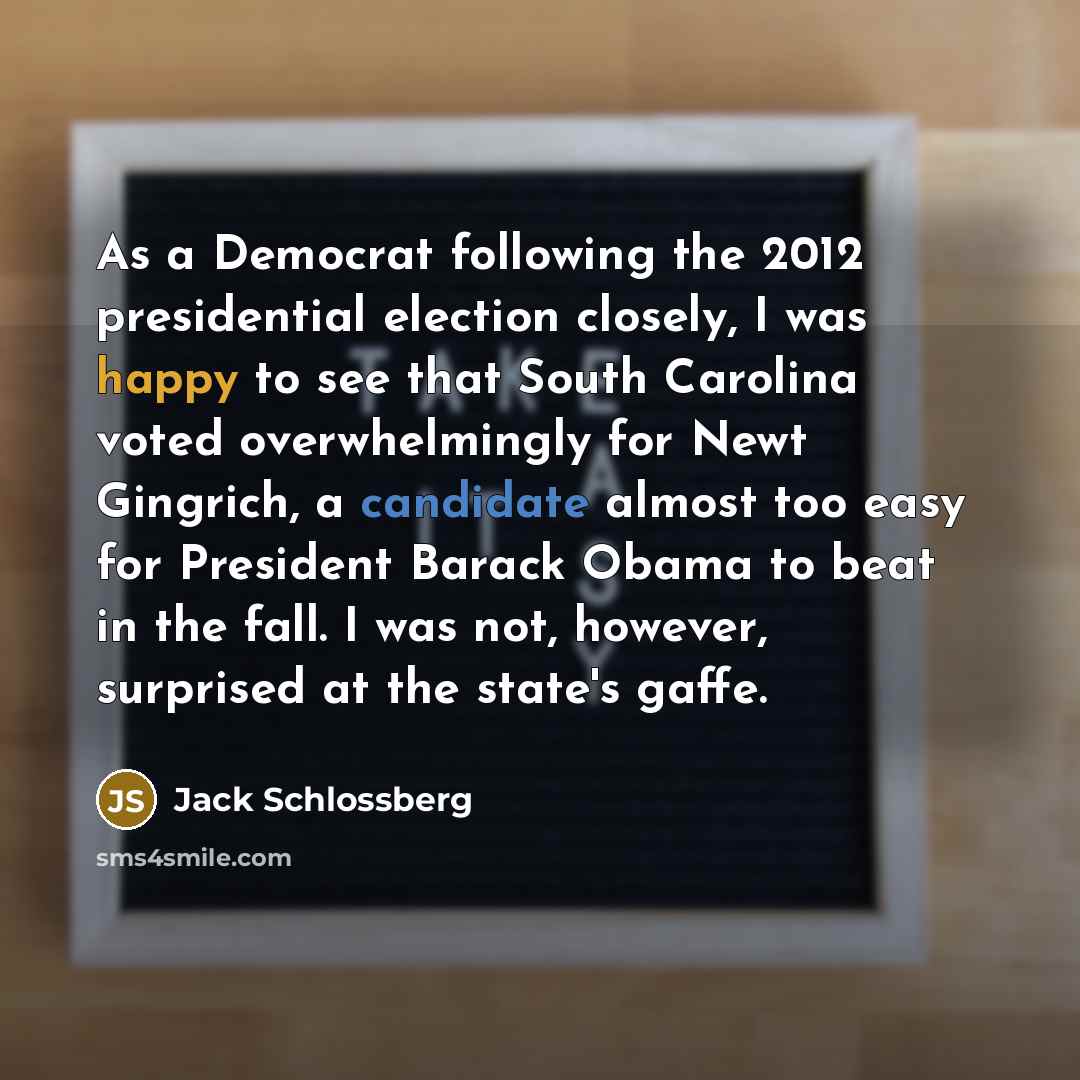 “As a Democrat following the 2012 presidential election closely, I was happy to see that South Carolina voted overwhelmingly for Newt Gingrich, a candidate almost too easy for President Barack Obama to beat in the fall. I was not, however, surprised at the state's gaffe.” quote by Jack Schlossberg