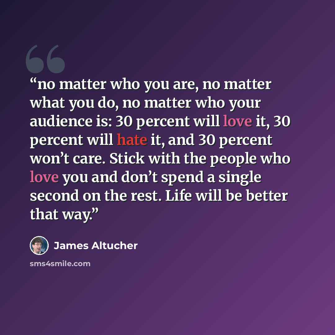 “no matter who you are, no matter what you do, no matter who your audience is: 30 percent will love it, 30 percent will hate it, and 30 percent won’t care. Stick with the people who love you and don’t spend a single second on the rest. Life will be better that way.” quote by James Altucher