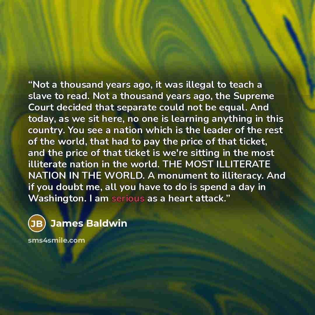 “Not a thousand years ago, it was illegal to teach a slave to read. Not a thousand years ago, the Supreme Court decided that separate could not be equal. And today, as we sit here, no one is learning anything in this country. You see a nation which is the leader of the rest of the world, that had…” quote by James Baldwin