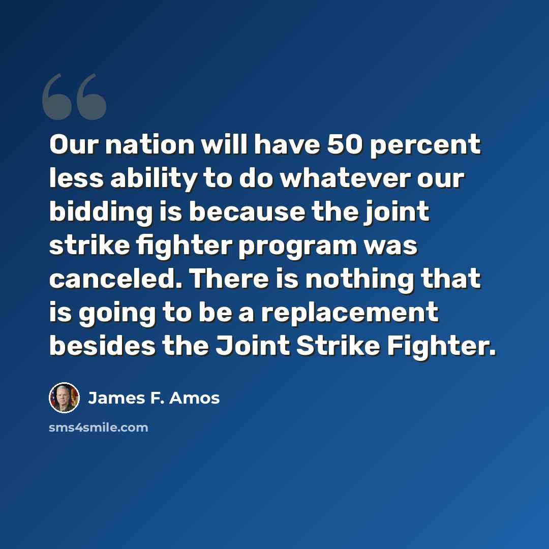 “Our nation will have 50 percent less ability to do whatever our bidding is because the joint strike fighter program was canceled. There is nothing that is going to be a replacement besides the Joint Strike Fighter.” quote by James F. Amos